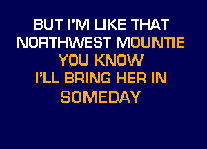 BUT I'M LIKE THAT
NORTHWEST MOUNTIE
YOU KNOW
I'LL BRING HER IN

SOMEDAY