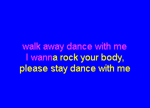 walk away dance with me

I wanna rock your body,
please stay dance with me