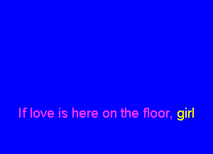 If love is here on the floor, girl