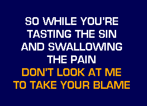 SO WHILE YOU'RE
TASTING THE SIN
AND SWALLOINING
THE PAIN
DON'T LOOK AT ME
TO TAKE YOUR BLAME
