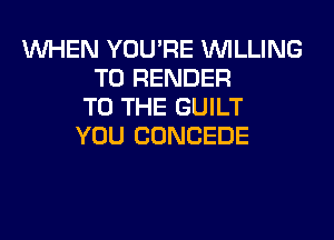 WHEN YOU'RE WILLING
TO RENDER
TO THE GUILT
YOU CONCEDE