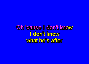 Oh 'cause I don't know

I don't know
what he's after