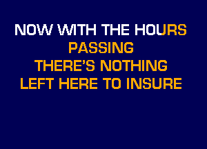 NOW WITH THE HOURS
PASSING
THERE'S NOTHING
LEFT HERE TO INSURE