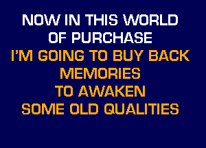 NOW IN THIS WORLD
OF PURCHASE
I'M GOING TO BUY BACK
MEMORIES
T0 AWAKEN
SOME OLD GUALITIES
