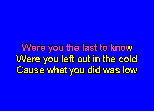 Were you the last to know

Were you left out in the cold
Cause what you did was low