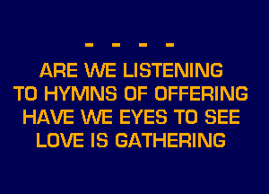 ARE WE LISTENING
TO HYMNS 0F OFFERING
HAVE WE EYES TO SEE
LOVE IS GATHERING