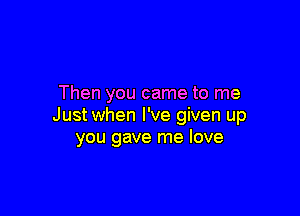 Then you came to me

Just when I've given up
you gave me love