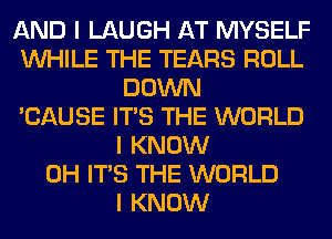 AND I LAUGH AT MYSELF
INHILE THE TEARS ROLL
DOWN
'CAUSE ITS THE WORLD
I KNOW
0H ITS THE WORLD
I KNOW