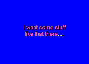 I want some stuff

like that there....