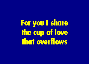 F01 you I share

Ihe (up 0! love
lhui ouerllows