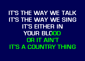 IT'S THE WAY WE TALK
IT'S THE WAY WE SING
IT'S EITHER IN
YOUR BLOOD
OR IT AIN'T
IT'S A COUNTRY THING