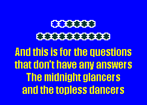 cm
W

And this is for the questions
that don't have antir answers
The midnight glancers
and the tohless dancers