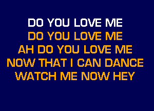 DO YOU LOVE ME
DO YOU LOVE ME
AH DO YOU LOVE ME
NOW THAT I CAN DANCE
WATCH ME NOW HEY