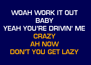 WOAH WORK IT OUT
BABY
YEAH YOU'RE DRIVIM ME
CRAZY
AH NOW
DON'T YOU GET LAZY