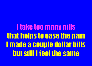 I take too many Ilills
that hBIllS I0 ease the nain
I made a counle dollar bills

But Still I feel the same