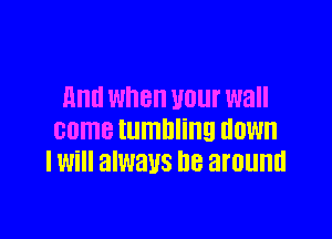 And when unur wall

came tumbling HOW
I Will always DB around