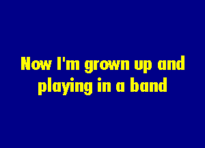 Now I'm grown up and

playing in a band