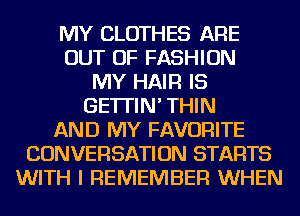 MY CLOTHES ARE
OUT OF FASHION
MY HAIR IS
GE'ITIN' THIN
AND MY FAVORITE
CONVERSATION STARTS
WITH I REMEMBER WHEN