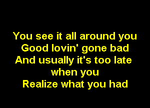 You see it all around you
Good Iovin' gone bad

And usually it's too late
when you
Realize what you had