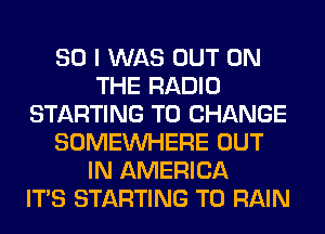 SO I WAS OUT ON
THE RADIO
STARTING TO CHANGE
SOMEINHERE OUT
IN AMERICA
ITS STARTING T0 RAIN