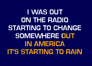 I WAS OUT
ON THE RADIO
STARTING TO CHANGE
SOMEINHERE OUT
IN AMERICA
ITS STARTING T0 RAIN