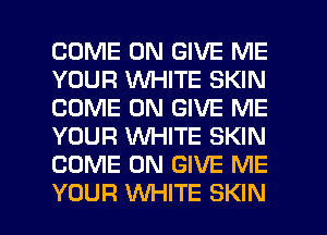 COME ON GIVE ME
YOUR WHITE SKIN
COME ON GIVE ME
YOUR WHITE SKIN
COME ON GIVE ME

YOUR WHITE SKIN l