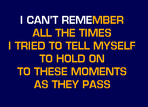 I CAN'T REMEMBER
ALL THE TIMES
I TRIED TO TELL MYSELF
TO HOLD ON
TO THESE MOMENTS
AS THEY PASS