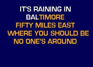 ITS RAINING IN
BALTIMORE
FIFTY MILES EAST
WHERE YOU SHOULD BE
N0 ONE'S AROUND