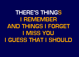 THERE'S THINGS
I REMEMBER
AND THINGS I FORGET
I MISS YOU
I GUESS THAT I SHOULD