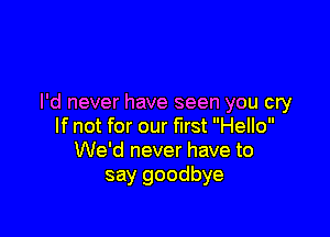 I'd never have seen you cry

If not for our first Hello
We'd never have to

say goodbye
