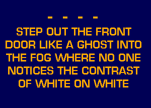 STEP OUT THE FRONT
DOOR LIKE A GHOST INTO
THE FOG WHERE NO ONE
NOTICES THE CONTRAST

0F WHITE 0N WHITE