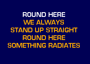 ROUND HERE

WE ALWAYS
STAND UP STRAIGHT

ROUND HERE
SOMETHING RADIATES