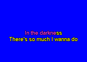 In the darkness
There's so much I wanna do