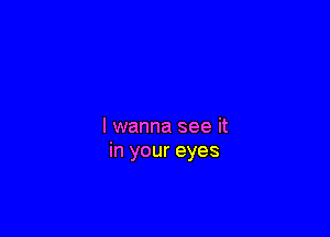 I wanna see it
in your eyes