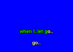 when l..let go..

go..