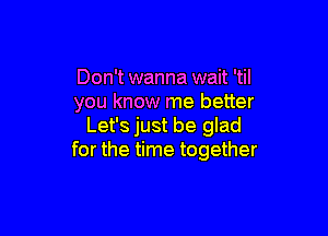 Don't wanna wait 'til
you know me better

Let's just be glad
for the time together