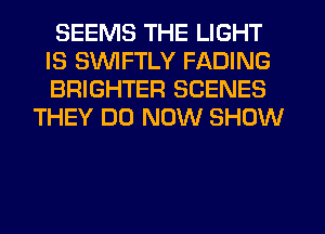 SEEMS THE LIGHT
IS SVUIFTLY FADING
BRIGHTER SCENES

THEY DO NOW SHOW