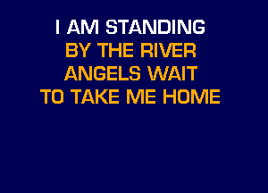 I AM STANDING
BY THE RIVER
ANGELS WAIT

TO TAKE ME HUME