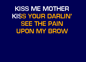 KISS ME MOTHER
KISS YOUR DARLIN'
SEE THE PAIN
UPON MY BROW