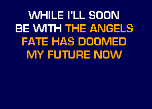 WHILE I'LL SOON
BE WITH THE ANGELS
FATE HAS DOOMED
MY FUTURE NOW