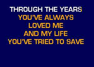 THROUGH THE YEARS
YOU'VE ALWAYS
LOVED ME
AND MY LIFE
YOU'VE TRIED TO SAVE