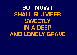 BUT NOW I
SHALL SLUMBER
SWEETLY
IN A DEEP

AND LONELY GRAVE