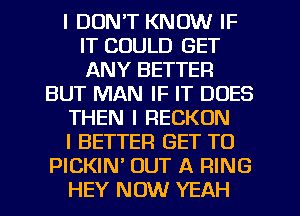 I DON'T KNOW IF
IT COULD GET
ANY BETTER

BUT MAN IF IT DOES

THEN I RECKON

I BETTER GET TO

PICKIN OUT A RING
HEY NOW YEAH