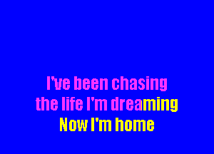 I've been chasing
the life I'm dreaming
NOW I'm home
