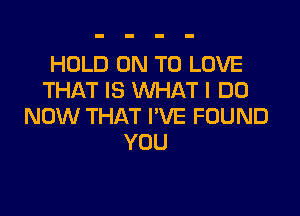 HOLD ON TO LOVE
THAT IS WHAT I DO

NOW THAT I'VE FOUND
YOU