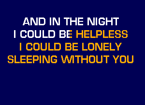 AND IN THE NIGHT
I COULD BE HELPLESS
I COULD BE LONELY
SLEEPING WITHOUT YOU