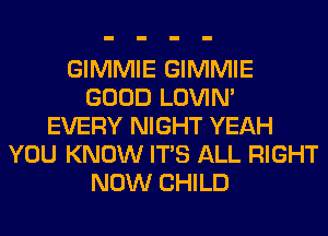 GIMMIE GIMMIE
GOOD LOVIN'
EVERY NIGHT YEAH
YOU KNOW ITS ALL RIGHT
NOW CHILD