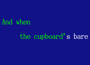 And when

the cupboard s bare