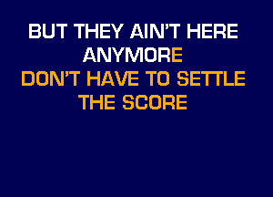 BUT THEY AIN'T HERE
ANYMORE
DON'T HAVE TO SETTLE
THE SCORE