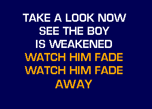 TAKE A LOOK NOW
SEE THE BOY
IS WEAKENED
WATCH HIM FADE
WATCH HIM FADE

AWAY